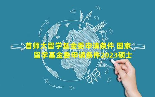 首师大留学基金委申请条件 国家留学基金委申请条件2023硕士